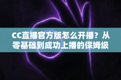 CC直播官方版怎么开播？从零基础到成功上播的保姆级教程全解析