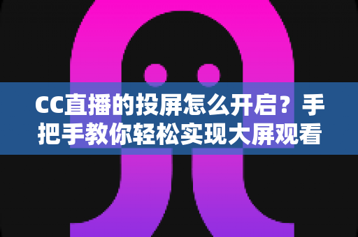 CC直播的投屏怎么开启？手把手教你轻松实现大屏观看体验的完整指南