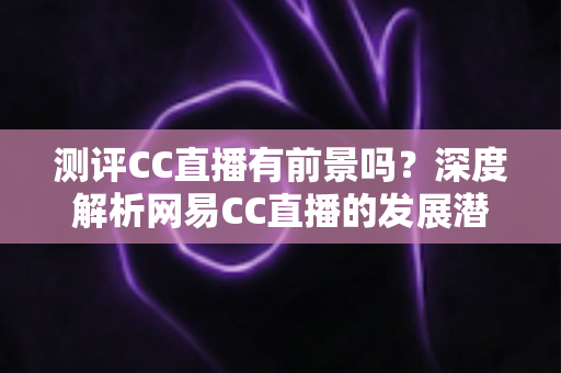 测评CC直播有前景吗？深度解析网易CC直播的发展潜力、优势短板与入行机遇