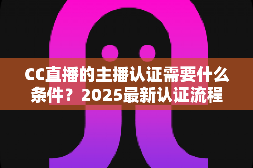 CC直播的主播认证需要什么条件?2025最新认证流程、材料清单与避坑指南全解析 CC直播的主播认证需要什么条件?2025最新认证流程、材料清单与避坑指南全解析
