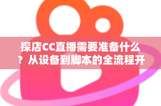 探店CC直播需要准备什么？从设备到脚本的全流程开播准备清单，助你打造高人气探店直播间