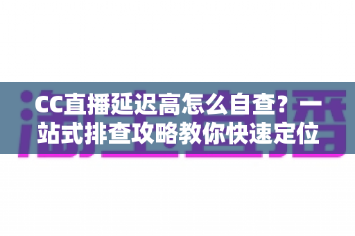CC直播延迟高怎么自查？一站式排查攻略教你快速定位卡顿根源