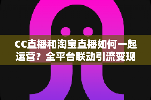 CC直播和淘宝直播如何一起运营?全平台联动引流变现的实战指南与运营策略详解 CC直播和淘宝直播如何一起运营?全平台联动引流变现的实战指南与运营策略详解