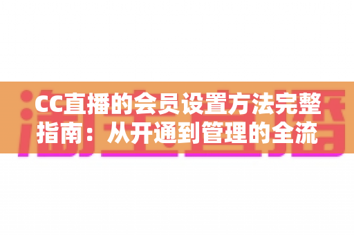 CC直播的会员设置方法完整指南:从开通到管理的全流程实操教程 CC直播的会员设置方法完整指南:从开通到管理的全流程实操教程