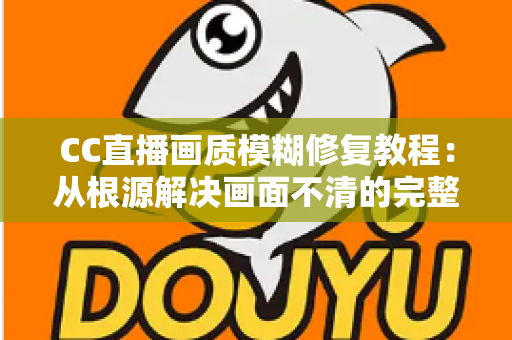 CC直播画质模糊修复教程：从根源解决画面不清的完整指南