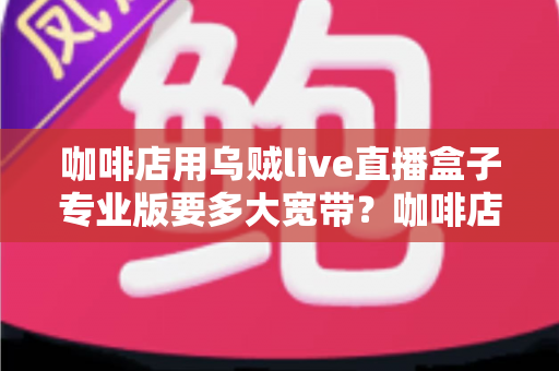 咖啡店用乌贼live直播盒子专业版要多大宽带？咖啡店直播宽带配置全攻略