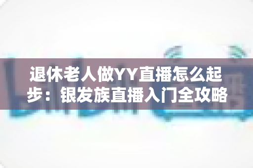 退休老人做YY直播怎么起步:银发族直播入门全攻略 退休老人做YY直播怎么起步:银发族直播入门全攻略