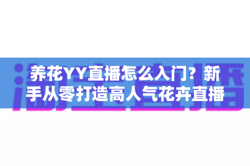 养花YY直播怎么入门？新手从零打造高人气花卉直播间的完整指南