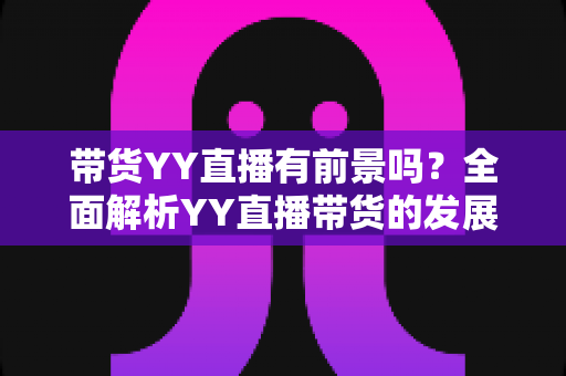 带货YY直播有前景吗？全面解析YY直播带货的发展潜力、优势挑战与实操指南