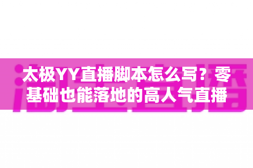 太极YY直播脚本怎么写？零基础也能落地的高人气直播间脚本创作全攻略