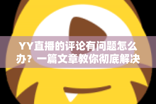 YY直播的评论有问题怎么办？一篇文章教你彻底解决评论异常困扰