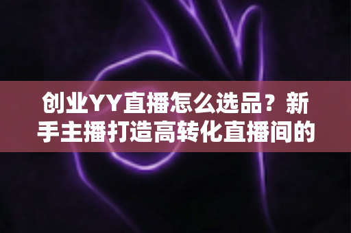 创业YY直播怎么选品？新手主播打造高转化直播间的选品全攻略