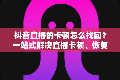 抖音直播的卡顿怎么找回？一站式解决直播卡顿、恢复流畅体验的完整指南