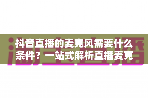 抖音直播的麦克风需要什么条件？一站式解析直播麦克风选购标准与设备配置全攻略