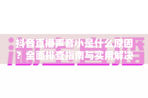 抖音直播声音小是什么原因？全面排查指南与实用解决方案分享