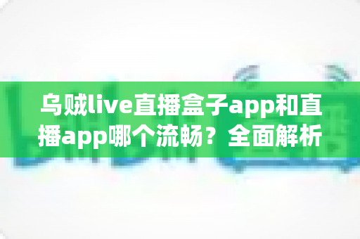 乌贼live直播盒子app和直播app哪个流畅？全面解析流畅度差异与实用选择指南