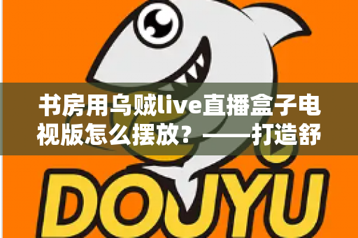 书房用乌贼live直播盒子电视版怎么摆放？——打造舒适高效书房影音空间的完整摆放指南