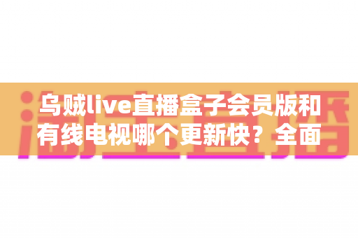 乌贼live直播盒子会员版和有线电视哪个更新快？全面解析内容更新速度差异