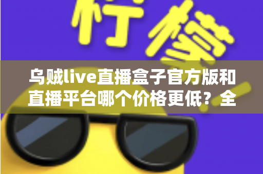 乌贼live直播盒子官方版和直播平台哪个价格更低？全网费用对比与省钱选购指南