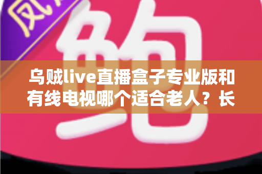 乌贼live直播盒子专业版和有线电视哪个适合老人？长辈家庭观影方案全面对比与选购指南