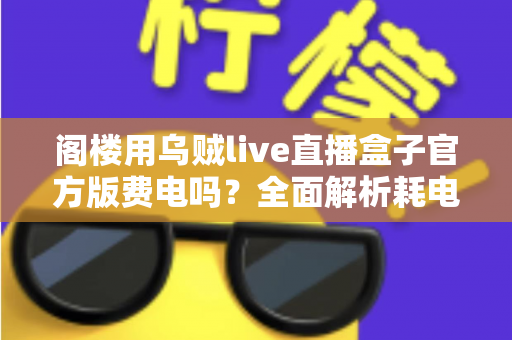 阁楼用乌贼live直播盒子官方版费电吗？全面解析耗电量、省电技巧与使用指南
