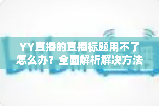 YY直播的直播标题用不了怎么办?全面解析解决方法与实用技巧 YY直播的直播标题用不了怎么办?全面解析解决方法与实用技巧