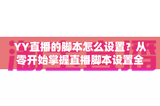 YY直播的脚本怎么设置？从零开始掌握直播脚本设置全流程与实战技巧