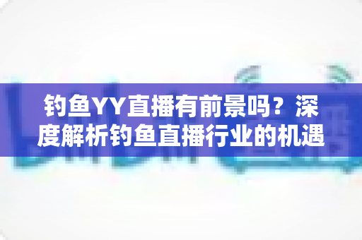 钓鱼YY直播有前景吗？深度解析钓鱼直播行业的机遇与挑战
