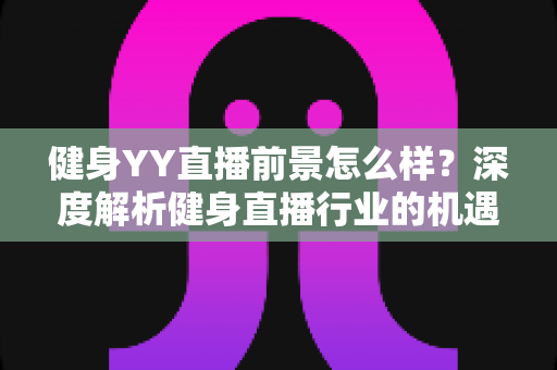健身YY直播前景怎么样？深度解析健身直播行业的机遇、挑战与未来趋势