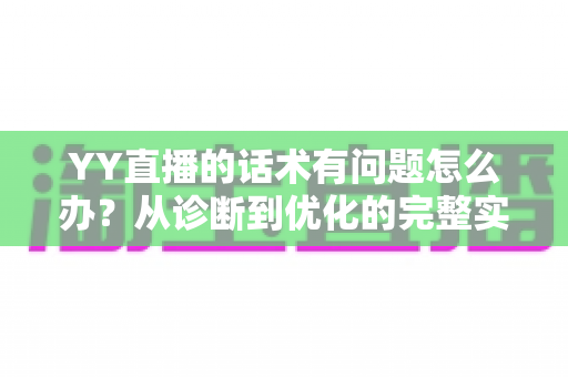 YY直播的话术有问题怎么办？从诊断到优化的完整实战指南