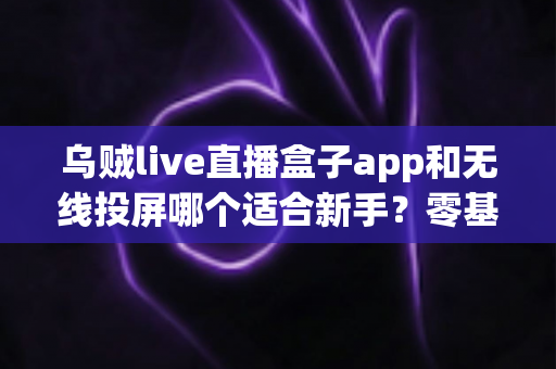 乌贼live直播盒子app和无线投屏哪个适合新手？零基础快速上手的直播与大屏工具选型全指南