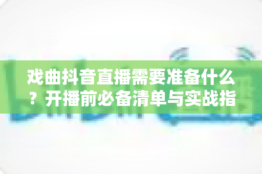 戏曲抖音直播需要准备什么?开播前必备清单与实战指南全解析 戏曲抖音直播需要准备什么?开播前必备清单与实战指南全解析