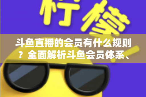 斗鱼直播的会员有什么规则？全面解析斗鱼会员体系、权益与使用规则