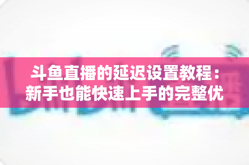 斗鱼直播的延迟设置教程：新手也能快速上手的完整优化指南