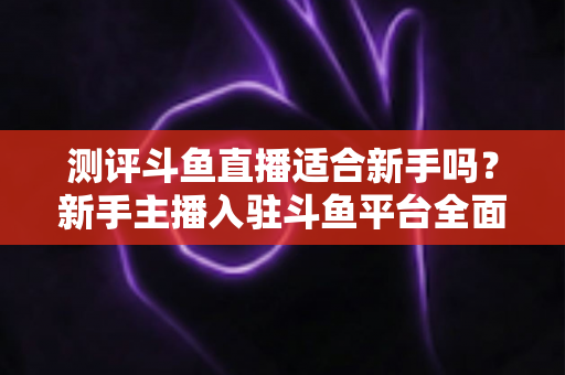 测评斗鱼直播适合新手吗？新手主播入驻斗鱼平台全面测评与实用避坑指南