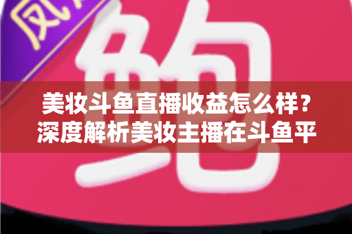 美妆斗鱼直播收益怎么样?深度解析美妆主播在斗鱼平台的真实收入构成与变现前景 美妆斗鱼直播收益怎么样?深度解析美妆主播在斗鱼平台的真实收入构成与变现前景