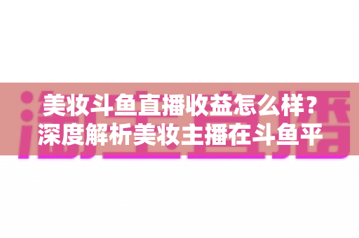 美妆斗鱼直播收益怎么样?深度解析美妆主播在斗鱼平台的真实收入构成与变现前景 美妆斗鱼直播收益怎么样?深度解析美妆主播在斗鱼平台的真实收入构成与变现前景