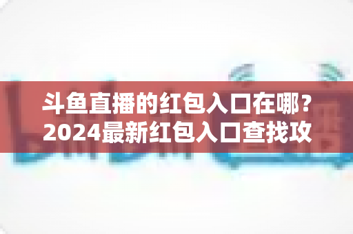 斗鱼直播的红包入口在哪?2024最新红包入口查找攻略与领取技巧全解析 斗鱼直播的红包入口在哪?2024最新红包入口查找攻略与领取技巧全解析