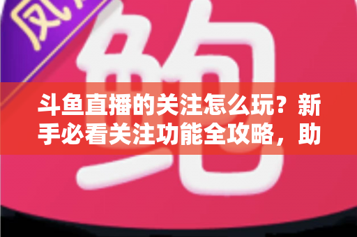 斗鱼直播的关注怎么玩？新手必看关注功能全攻略，助你轻松玩转主播粉丝圈