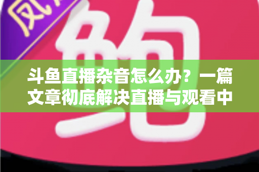 斗鱼直播杂音怎么办?一篇文章彻底解决直播与观看中的声音困扰 斗鱼直播杂音怎么办?一篇文章彻底解决直播与观看中的声音困扰