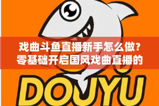 戏曲斗鱼直播新手怎么做?零基础开启国风戏曲直播的全方位实战指南 戏曲斗鱼直播新手怎么做?零基础开启国风戏曲直播的全方位实战指南