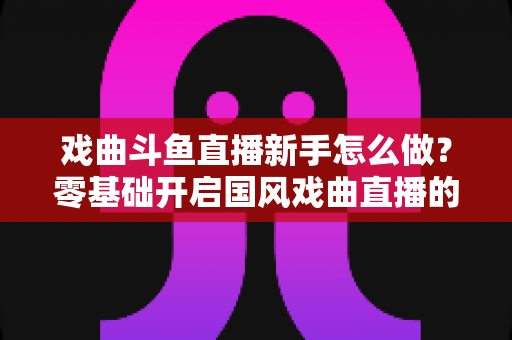 戏曲斗鱼直播新手怎么做？零基础开启国风戏曲直播的全方位实战指南