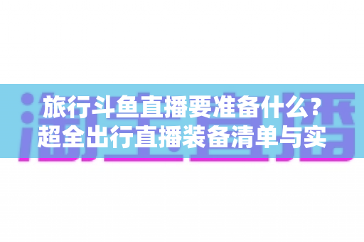 旅行斗鱼直播要准备什么?超全出行直播装备清单与实战攻略,助你边走边播人气爆棚 旅行斗鱼直播要准备什么?超全出行直播装备清单与实战攻略,助你边走边播人气爆棚