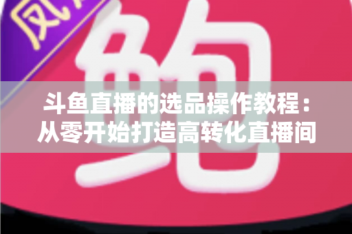 斗鱼直播的选品操作教程:从零开始打造高转化直播间的完整指南 斗鱼直播的选品操作教程:从零开始打造高转化直播间的完整指南