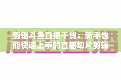 剪辑斗鱼直播干货:新手也能快速上手的直播切片剪辑完整实战指南 剪辑斗鱼直播干货:新手也能快速上手的直播切片剪辑完整实战指南