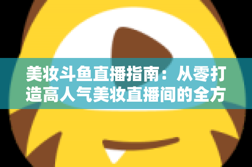 美妆斗鱼直播指南：从零打造高人气美妆直播间的全方位攻略