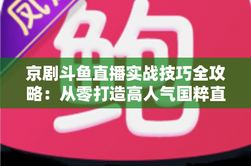 京剧斗鱼直播实战技巧全攻略：从零打造高人气国粹直播间的进阶指南