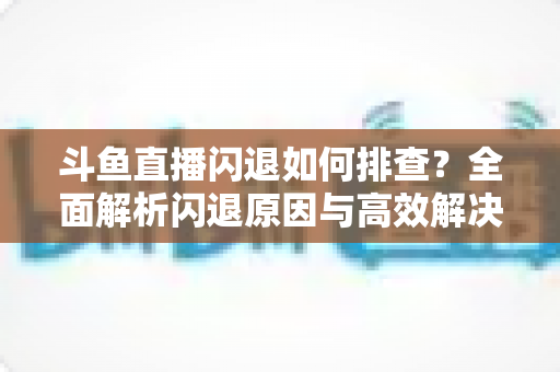 斗鱼直播闪退如何排查？全面解析闪退原因与高效解决方案指南
