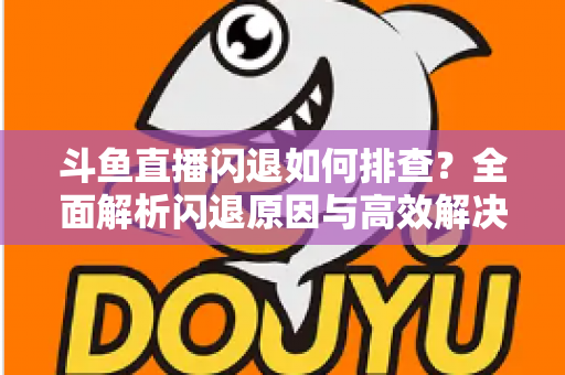 斗鱼直播闪退如何排查？全面解析闪退原因与高效解决方案指南