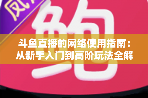 斗鱼直播的网络使用指南:从新手入门到高阶玩法全解析 斗鱼直播的网络使用指南:从新手入门到高阶玩法全解析